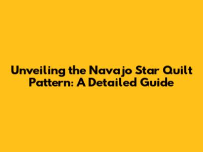 Unveiling the Navajo Star Quilt Pattern: A Detailed Guide
