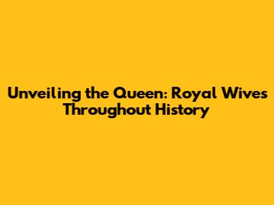 Unveiling the Queen: Royal Wives Throughout History