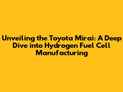Unveiling the Toyota Mirai: A Deep Dive into Hydrogen Fuel Cell Manufacturing