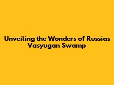 Unveiling the Wonders of Russia's Vasyugan Swamp