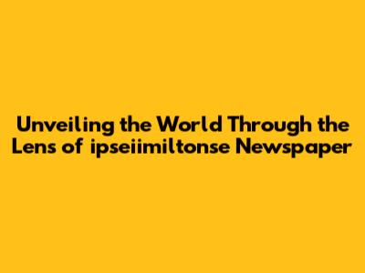 Unveiling the World Through the Lens of ipseiimiltonse Newspaper