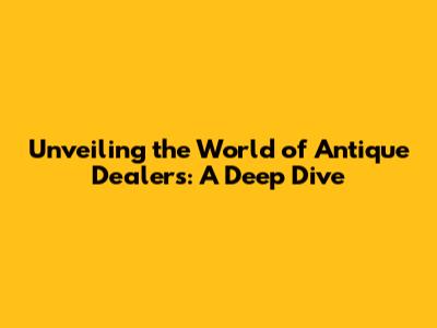 Unveiling the World of Antique Dealers: A Deep Dive