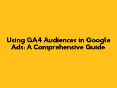 Using GA4 Audiences in Google Ads: A Comprehensive Guide