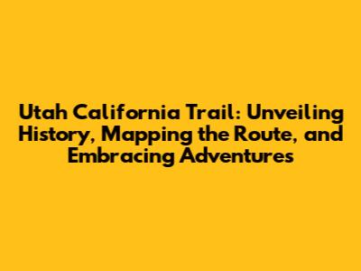 Utah California Trail: Unveiling History, Mapping the Route, and Embracing Adventures