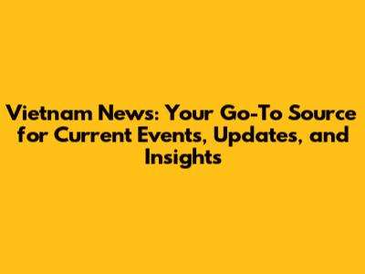 Vietnam News: Your Go-To Source for Current Events, Updates, and Insights