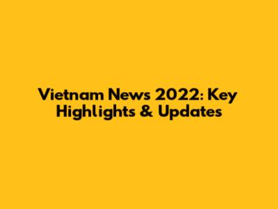 Vietnam News 2022: Key Highlights & Updates