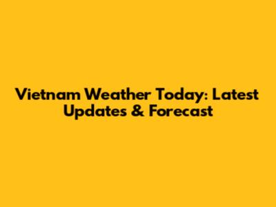 Vietnam Weather Today: Latest Updates & Forecast