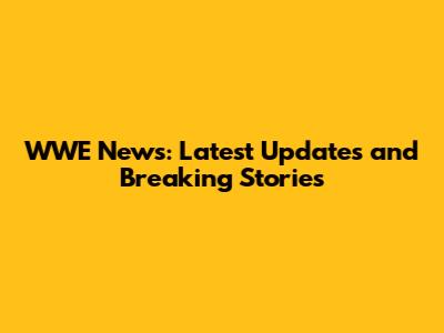 WWE News: Latest Updates and Breaking Stories