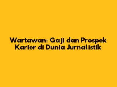 Wartawan: Gaji dan Prospek Karier di Dunia Jurnalistik