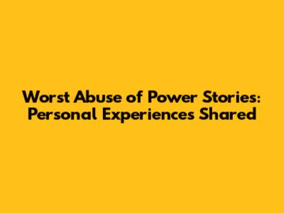 Worst Abuse of Power Stories: Personal Experiences Shared