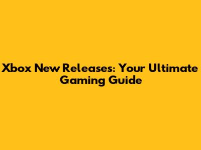 Xbox New Releases: Your Ultimate Gaming Guide