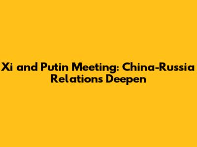 Xi and Putin Meeting: China-Russia Relations Deepen