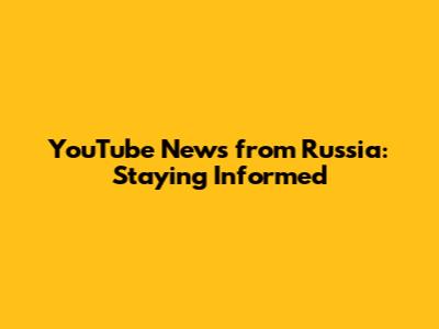 YouTube News from Russia: Staying Informed