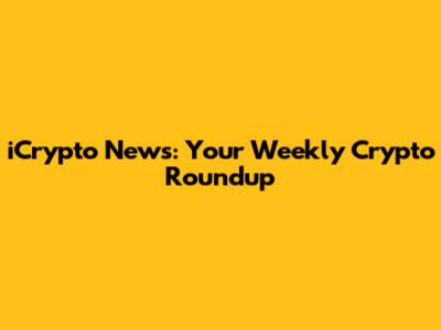 iCrypto News: Your Weekly Crypto Roundup