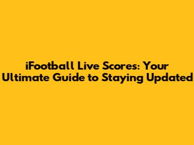 iFootball Live Scores: Your Ultimate Guide to Staying Updated