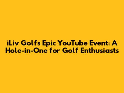 iLiv Golf's Epic YouTube Event: A Hole-in-One for Golf Enthusiasts