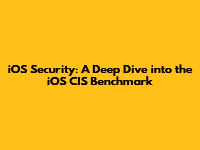 iOS Security: A Deep Dive into the iOS CIS Benchmark