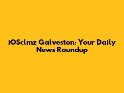 iOSclmz Galveston: Your Daily News Roundup
