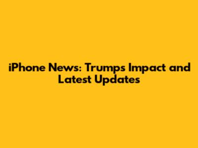 iPhone News: Trump's Impact and Latest Updates