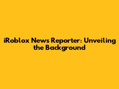 iRoblox News Reporter: Unveiling the Background