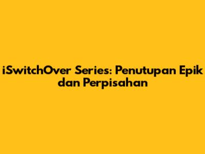 iSwitchOver Series: Penutupan Epik dan Perpisahan