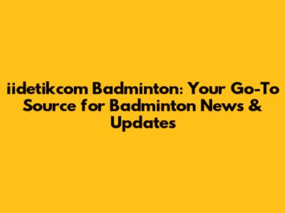 iidetikcom Badminton: Your Go-To Source for Badminton News & Updates