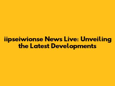 iipseiwionse News Live: Unveiling the Latest Developments