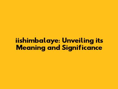 iishimbalaye: Unveiling its Meaning and Significance