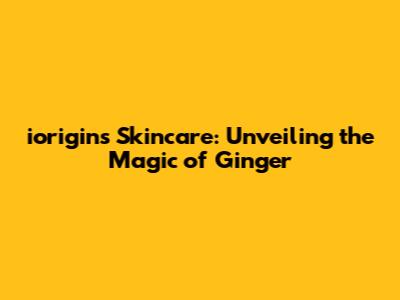 iorigins Skincare: Unveiling the Magic of Ginger