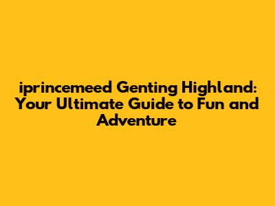 iprincemeed Genting Highland: Your Ultimate Guide to Fun and Adventure