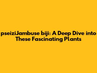 pseiziJambuse biji: A Deep Dive into These Fascinating Plants